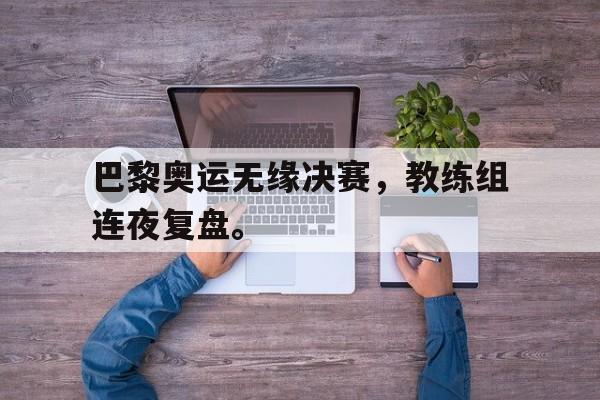 haha体育官方在线注册-巴黎奥运无缘决赛，教练组连夜复盘。