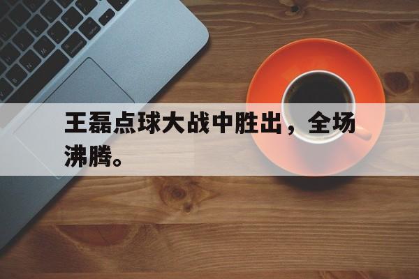haha体育官网网址-王磊点球大战中胜出，全场沸腾。