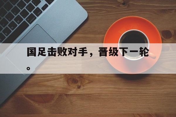 haha体育官网登入-国足击败对手，晋级下一轮。