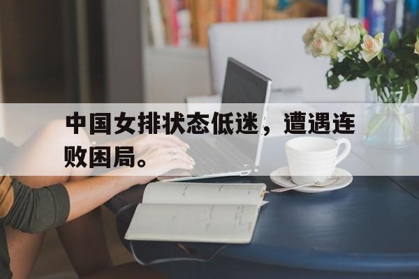 haha体育官方网站-中国女排状态低迷，遭遇连败困局。