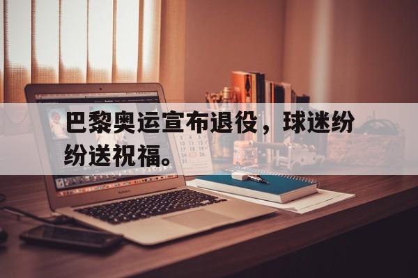 haha体育官网登入-巴黎奥运宣布退役，球迷纷纷送祝福。