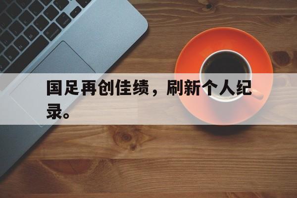 haha体育官网登入-国足再创佳绩，刷新个人纪录。