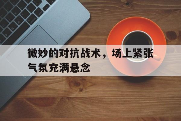 haha体育官方网站-微妙的对抗战术，场上紧张气氛充满悬念