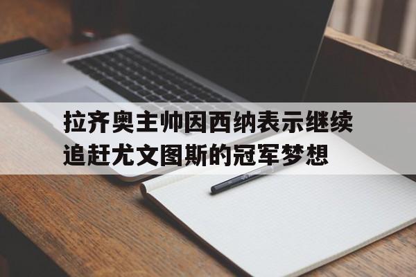 haha体育官方网站-拉齐奥主帅因西纳表示继续追赶尤文图斯的冠军梦想
