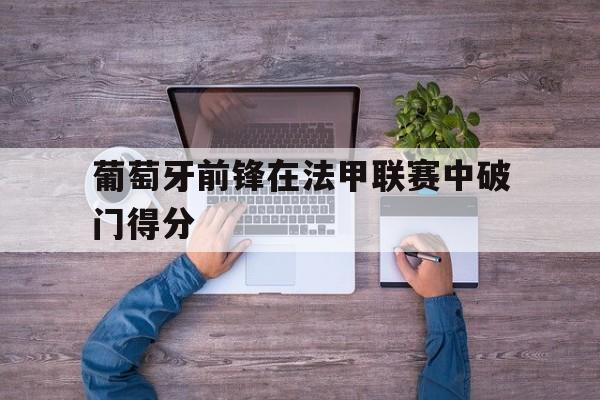 haha体育官方在线注册-葡萄牙前锋在法甲联赛中破门得分