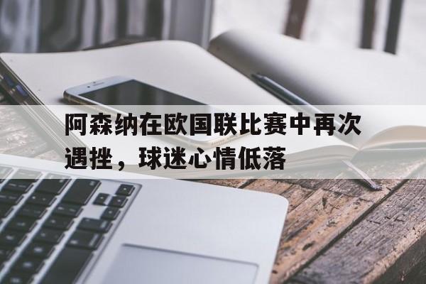 haha体育官方网站-阿森纳在欧国联比赛中再次遇挫，球迷心情低落