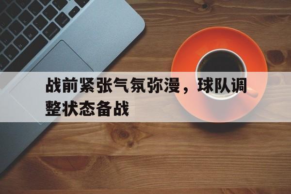 haha体育官方在线注册-战前紧张气氛弥漫，球队调整状态备战