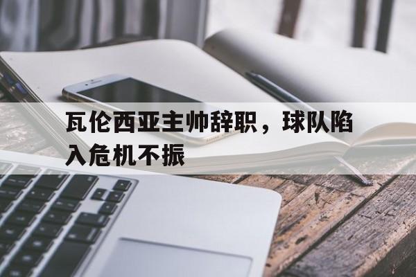 haha体育官方在线注册-瓦伦西亚主帅辞职，球队陷入危机不振